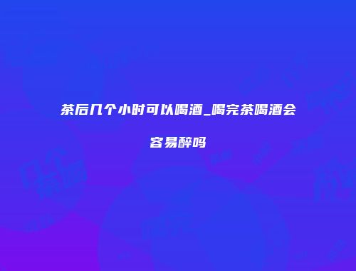 茶后几个小时可以喝酒_喝完茶喝酒会容易醉吗