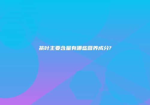 茶叶主要含量有哪些营养成分?