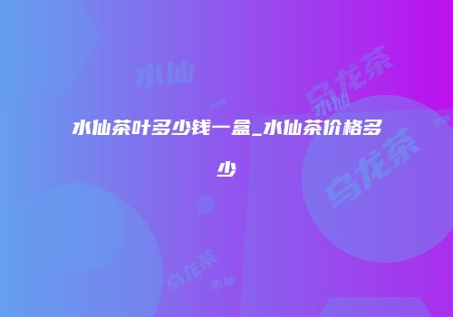 水仙茶叶多少钱一盒_水仙茶价格多少