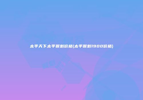 太平天下太平猴魁价格(太平猴魁1900价格)