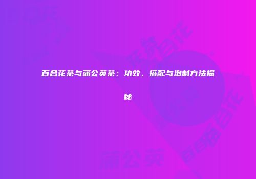 百合花茶与蒲公英茶：功效、搭配与泡制方法揭秘