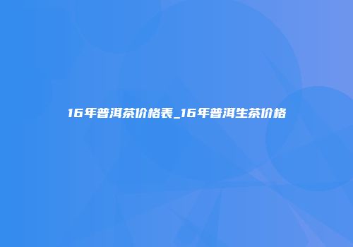 16年普洱茶价格表_16年普洱生茶价格