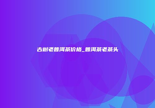 古树老普洱茶价格_普洱茶老茶头