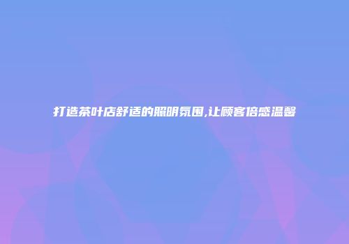 打造茶叶店舒适的照明氛围,让顾客倍感温馨