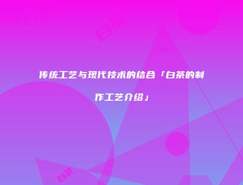 传统工艺与现代技术的结合「白茶的制作工艺介绍」
