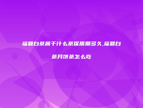 福鼎白茶属于什么茶保质期多久,福鼎白茶月饼茶怎么吃