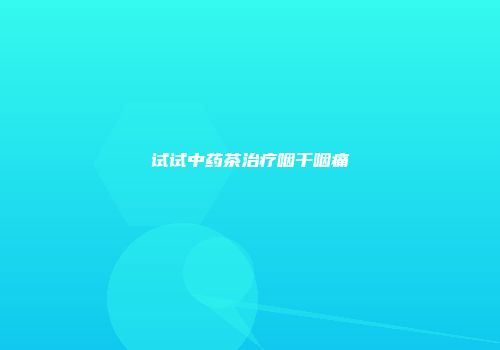 试试中药茶治疗咽干咽痛