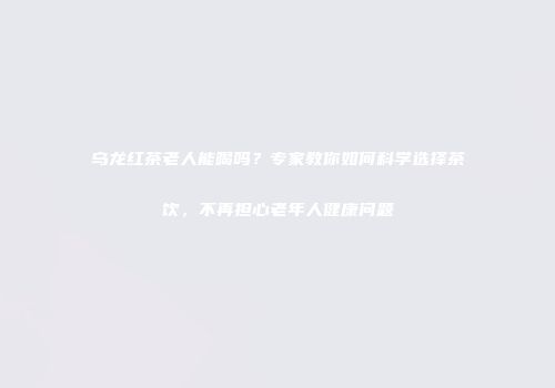 乌龙红茶老人能喝吗？专家教你如何科学选择茶饮，不再担心老年人健康问题