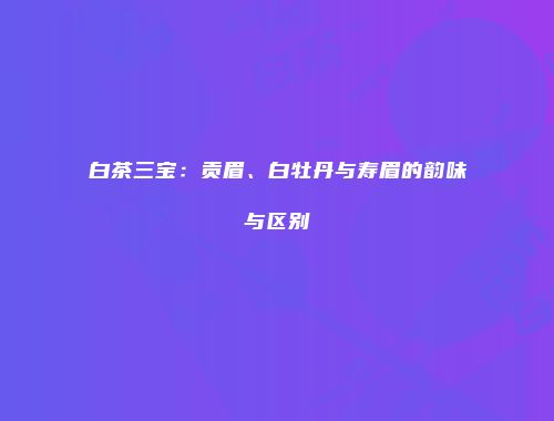 白茶三宝：贡眉、白牡丹与寿眉的韵味与区别
