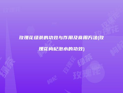 玫瑰花绿茶的功效与作用及食用方法(玫瑰花枸杞泡水的功效)