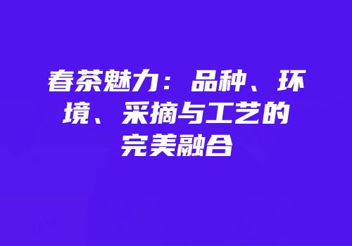 春茶魅力：品种、环境、采摘与工艺的完美融合
