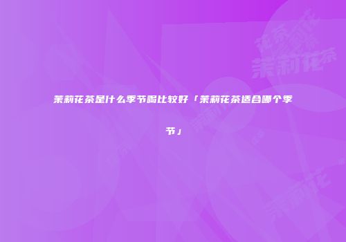 茉莉花茶是什么季节喝比较好「茉莉花茶适合哪个季节」