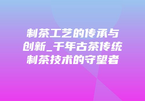 制茶工艺的传承与创新_千年古茶传统制茶技术的守望者