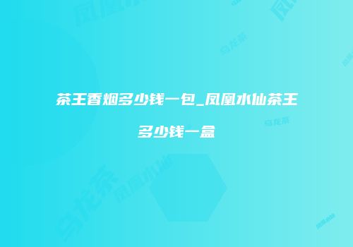 茶王香烟多少钱一包_凤凰水仙茶王多少钱一盒
