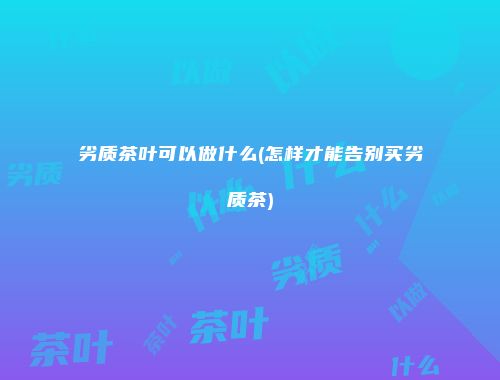 劣质茶叶可以做什么(怎样才能告别买劣质茶)