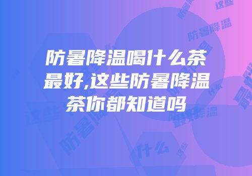 防暑降温喝什么茶最好,这些防暑降温茶你都知道吗