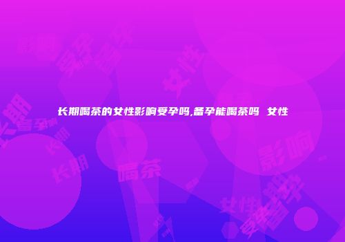 长期喝茶的女性影响受孕吗,备孕能喝茶吗 女性