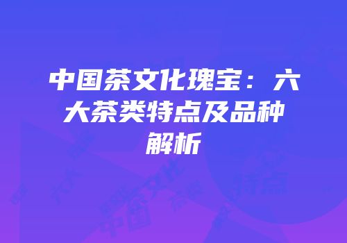 中国茶文化瑰宝：六大茶类特点及品种解析