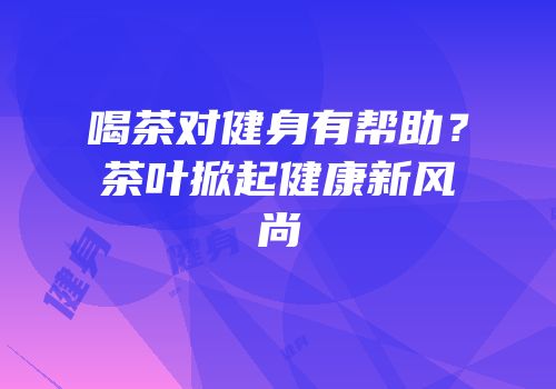 喝茶对健身有帮助？茶叶掀起健康新风尚