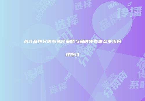 茶叶品牌分销商选择策略与品牌传播生态系统构建探讨