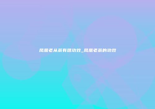 凤凰老从茶有啥功效_凤凰老茶的功效