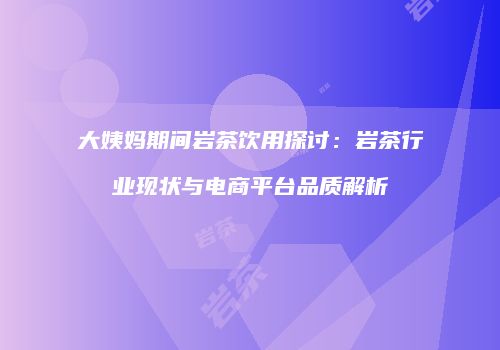 大姨妈期间岩茶饮用探讨：岩茶行业现状与电商平台品质解析