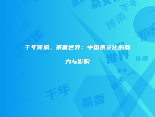 千年传承，茶香世界：中国茶文化的魅力与影响