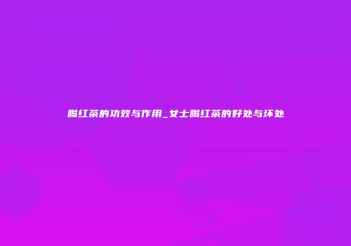 喝红茶的功效与作用_女士喝红茶的好处与坏处