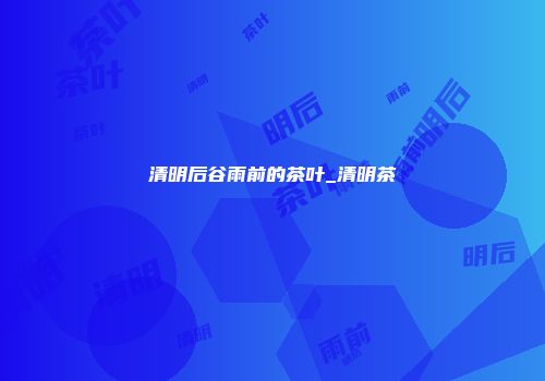 清明后谷雨前的茶叶_清明茶