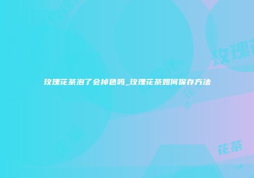 玫瑰花茶泡了会掉色吗_玫瑰花茶如何保存方法