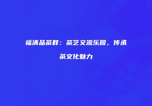 福清品茶群：茶艺交流乐园，传承茶文化魅力