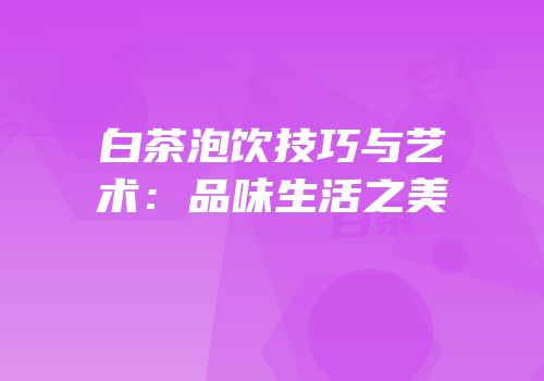 白茶泡饮技巧与艺术：品味生活之美