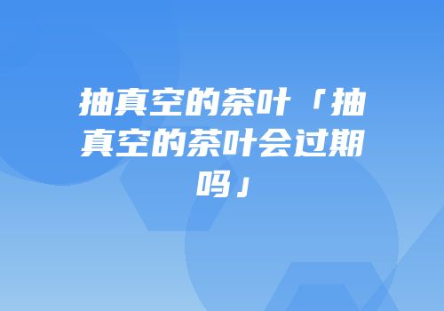 抽真空的茶叶「抽真空的茶叶会过期吗」