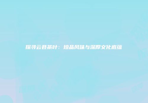 探寻云县茶叶：珍品风味与深厚文化底蕴