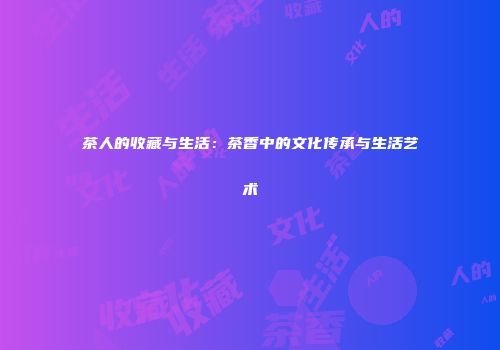茶人的收藏与生活：茶香中的文化传承与生活艺术
