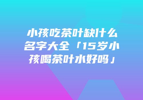 小孩吃茶叶缺什么名字大全「15岁小孩喝茶叶水好吗」
