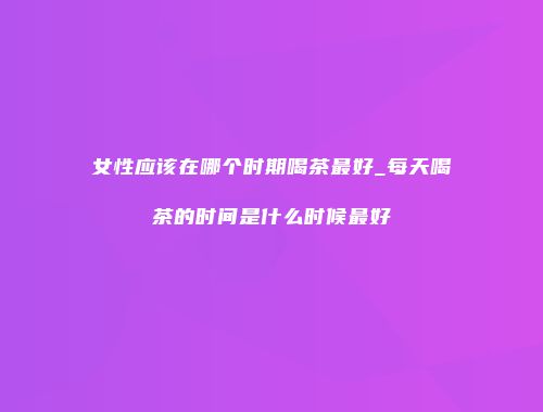 女性应该在哪个时期喝茶最好_每天喝茶的时间是什么时候最好