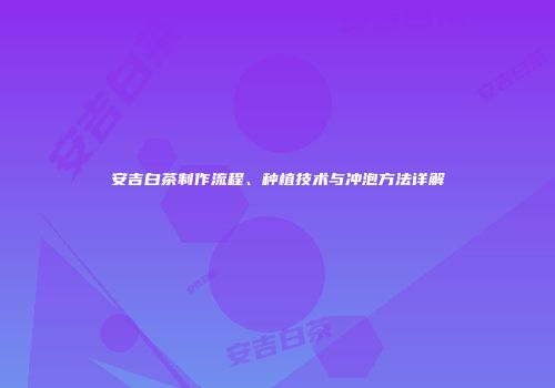 安吉白茶制作流程、种植技术与冲泡方法详解