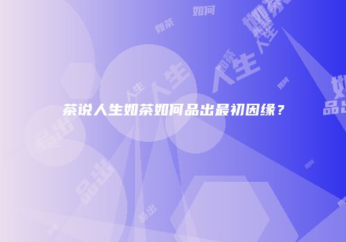 茶说人生如茶如何品出最初因缘？
