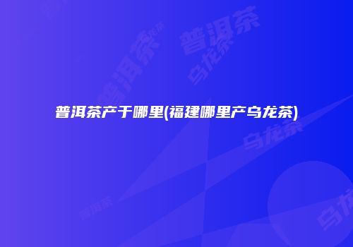普洱茶产于哪里(福建哪里产乌龙茶)