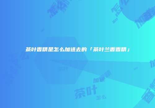 茶叶香精是怎么加进去的「茶叶兰香香精」