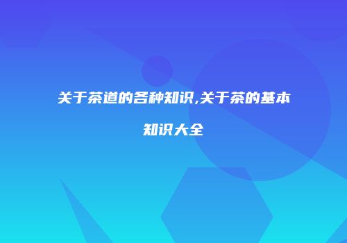关于茶道的各种知识,关于茶的基本知识大全