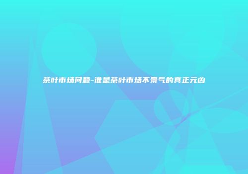 茶叶市场问题-谁是茶叶市场不景气的真正元凶