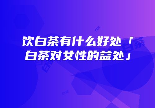 饮白茶有什么好处「白茶对女性的益处」