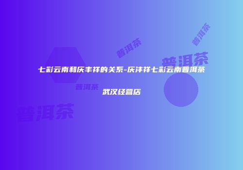 七彩云南和庆丰祥的关系-庆沣祥七彩云南普洱茶武汉经营店
