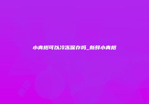 小青柑可以冷冻保存吗_新鲜小青柑