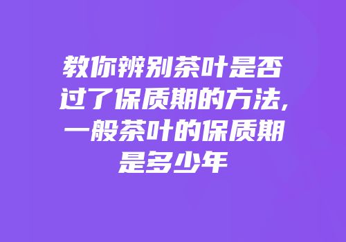 教你辨别茶叶是否过了保质期的方法,一般茶叶的保质期是多少年