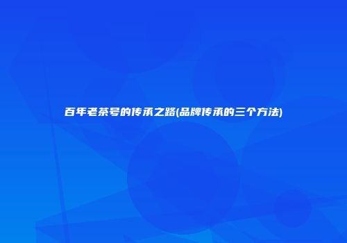 百年老茶号的传承之路(品牌传承的三个方法)