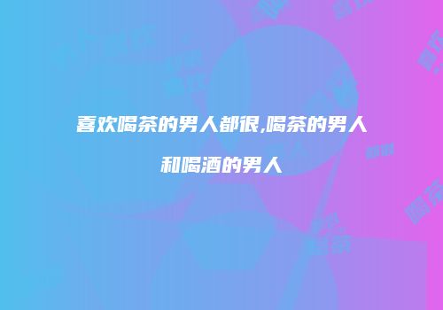 喜欢喝茶的男人都很,喝茶的男人和喝酒的男人