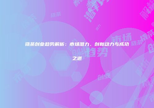 撬茶创业趋势解析：市场潜力、创新动力与成功之道